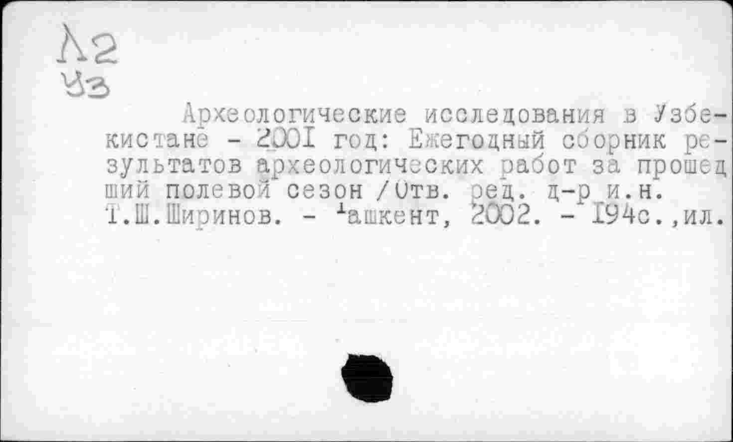 ﻿Ä2
Уз
Археологические исследования в Узбекистане - 2001 год: Ежегодный сборник результатов археологических работ за прошед ший полевой сезон /итв. ред. д-р и.н. Т.Ш.Ширинов. - хашкент, 2002. - 194с.,ил.